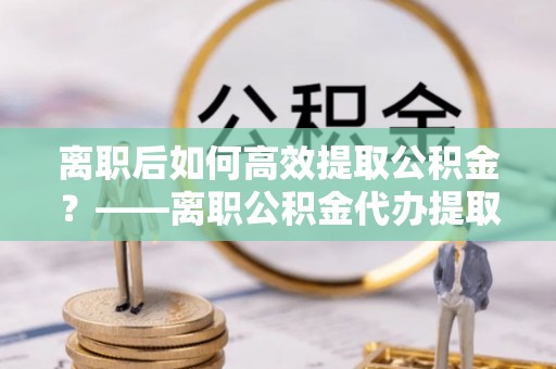 绥化离职后如何高效提取公积金？——离职公积金代办提取全流程解析