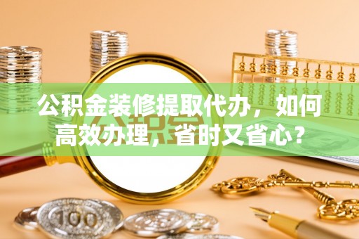 绥化公积金装修提取代办，如何高效办理，省时又省心？