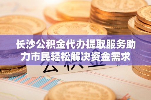 绥化长沙公积金代办提取服务助力市民轻松解决资金需求