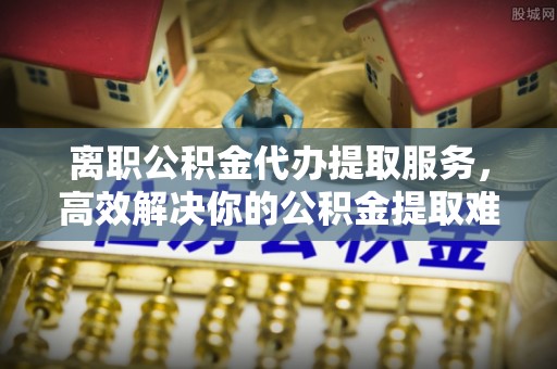 绥化离职公积金代办提取服务，高效解决你的公积金提取难题