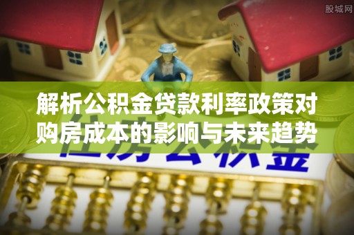 绥化解析公积金贷款利率政策对购房成本的影响与未来趋势