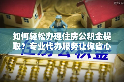 绥化如何轻松办理住房公积金提取？专业代办服务让你省心无忧