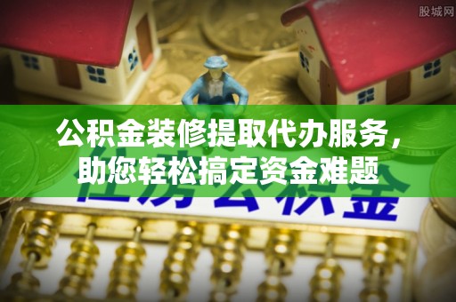 绥化公积金装修提取代办服务，助您轻松搞定资金难题