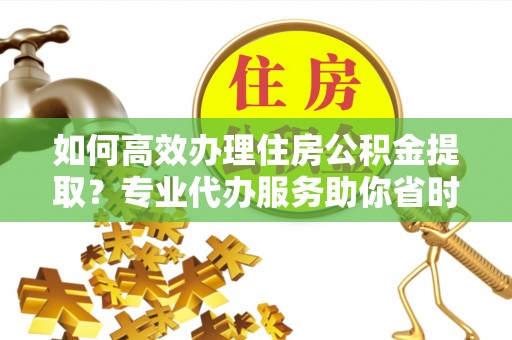 绥化如何高效办理住房公积金提取？专业代办服务助你省时省力