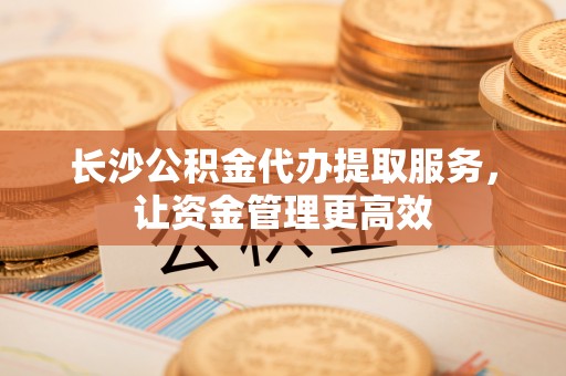 绥化长沙公积金代办提取服务，让资金管理更高效