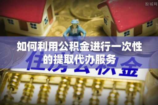 绥化如何利用公积金进行一次性的提取代办服务