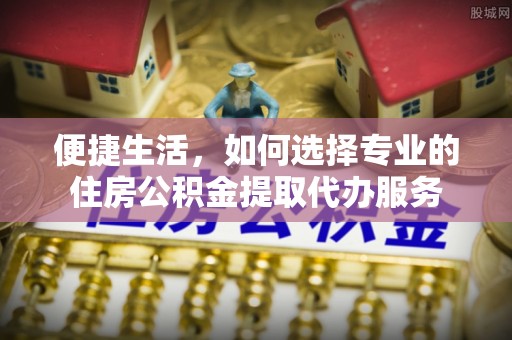 绥化便捷生活，如何选择专业的住房公积金提取代办服务