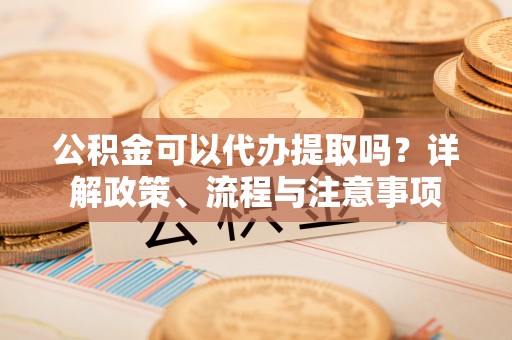 绥化公积金可以代办提取吗？详解政策、流程与注意事项